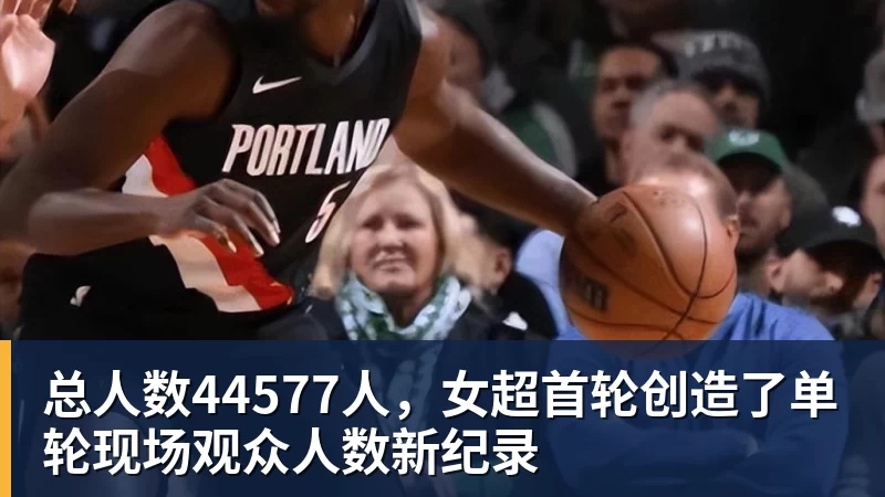 米兰官网总人数44577人,女超首轮创造了单轮现场观众人数新纪录
