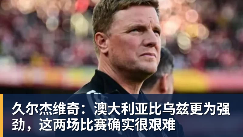久尔杰维奇：澳大利亚比乌兹更为强劲，这两场比赛确实很艰难